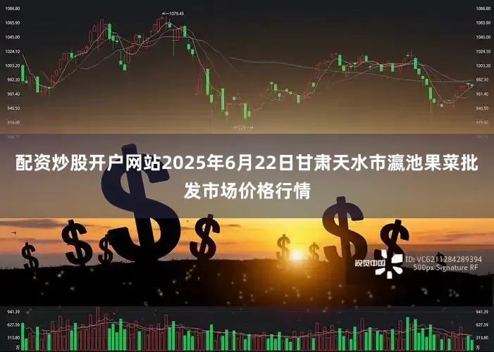 配资炒股开户网站2025年6月22日甘肃天水市瀛池果菜批发市场价格行情