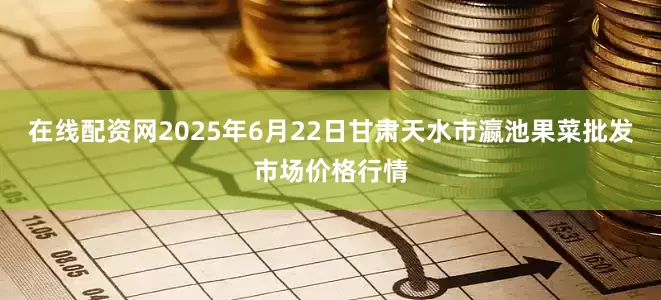 在线配资网2025年6月22日甘肃天水市瀛池果菜批发市场价格行情