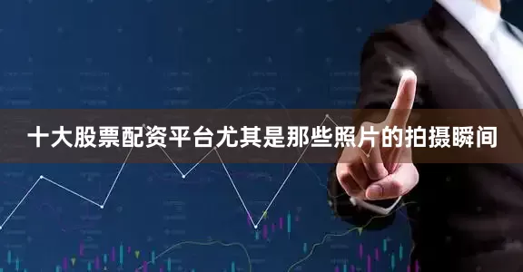 十大股票配资平台尤其是那些照片的拍摄瞬间