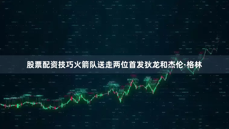 股票配资技巧火箭队送走两位首发狄龙和杰伦·格林
