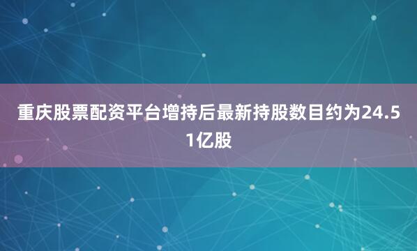 重庆股票配资平台增持后最新持股数目约为24.51亿股