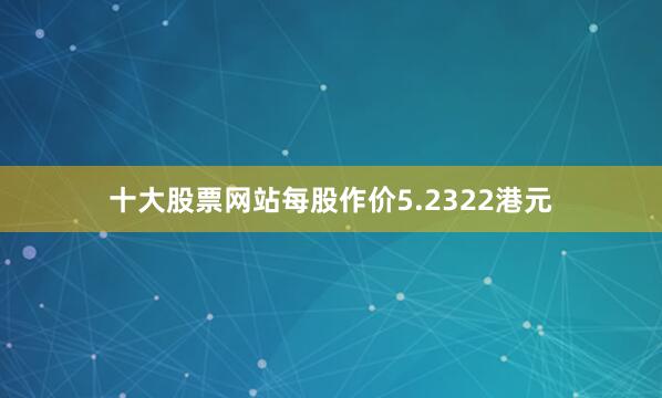 十大股票网站每股作价5.2322港元