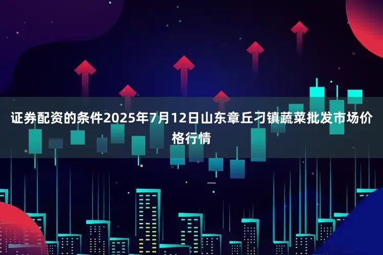 证券配资的条件2025年7月12日山东章丘刁镇蔬菜批发市场价格行情
