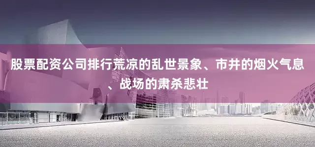 股票配资公司排行荒凉的乱世景象、市井的烟火气息、战场的肃杀悲壮